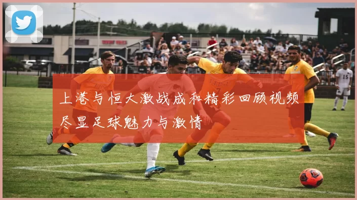 上港与恒大激战成和精彩回顾视频尽显足球魅力与激情