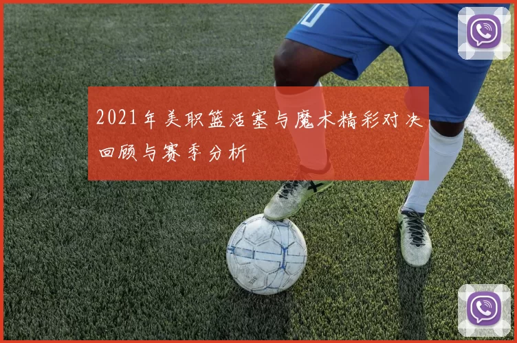2021年美职篮活塞与魔术精彩对决回顾与赛季分析