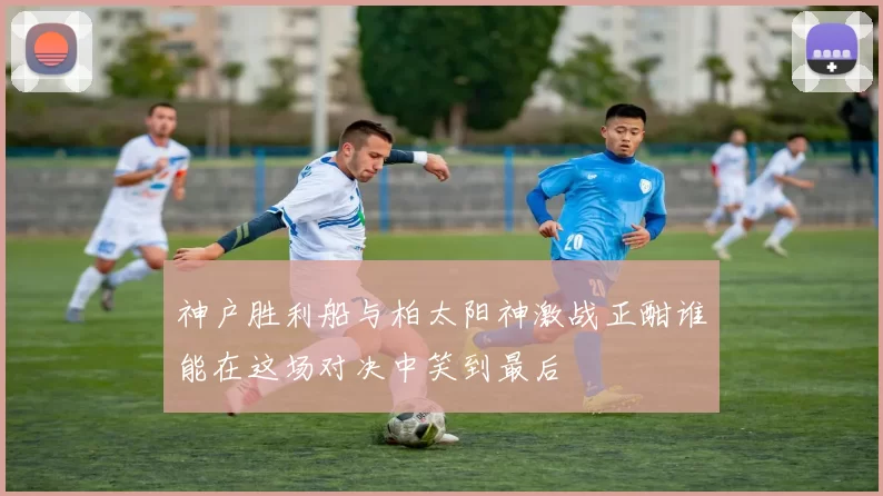 神户胜利船与柏太阳神激战正酣谁能在这场对决中笑到最后