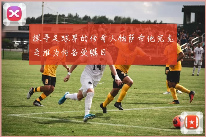 探寻足球界的传奇人物萨帝他究竟是谁为何备受瞩目
