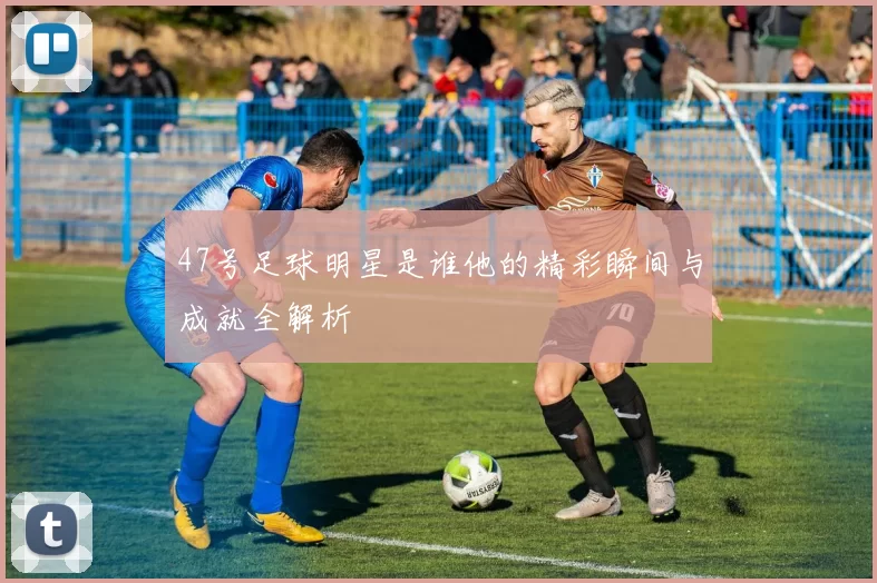47号足球明星是谁他的精彩瞬间与成就全解析