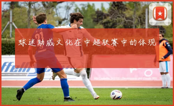 球迷助威文化在中超联赛中的体现