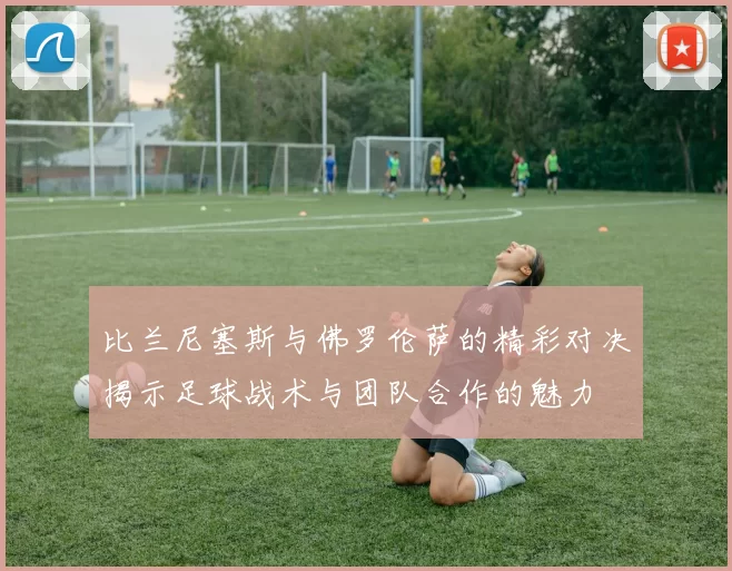 比兰尼塞斯与佛罗伦萨的精彩对决揭示足球战术与团队合作的魅力