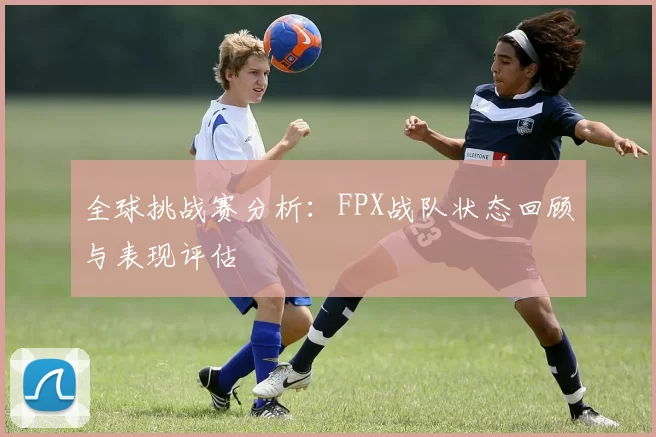 全球挑战赛分析：FPX战队状态回顾与表现评估