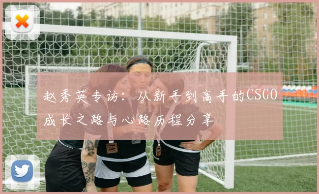 赵秀英专访：从新手到高手的CSGO成长之路与心路历程分享