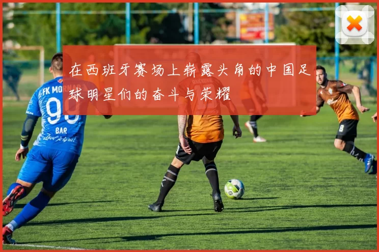 在西班牙赛场上崭露头角的中国足球明星们的奋斗与荣耀
