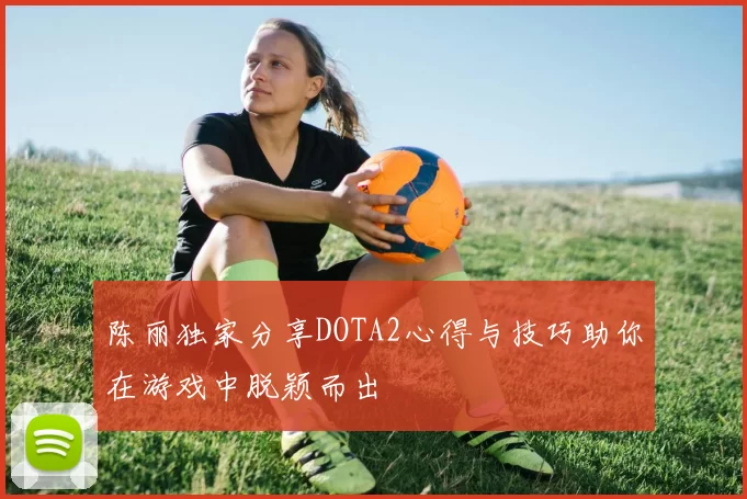 陈丽独家分享DOTA2心得与技巧助你在游戏中脱颖而出