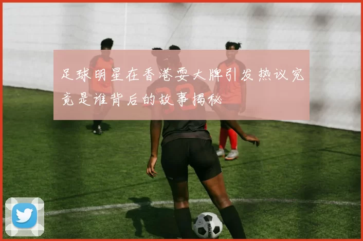 足球明星在香港耍大牌引发热议究竟是谁背后的故事揭秘