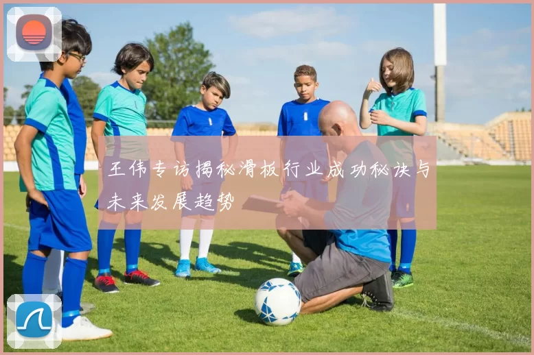 王伟专访揭秘滑板行业成功秘诀与未来发展趋势