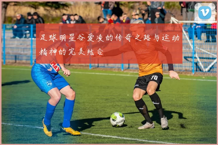 足球明星谷爱凌的传奇之路与运动精神的完美结合