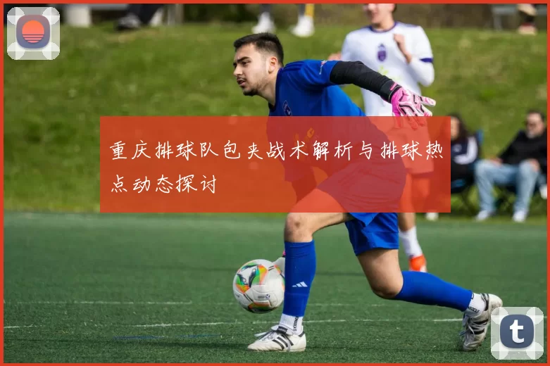 重庆排球队包夹战术解析与排球热点动态探讨