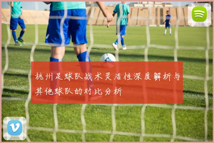 杭州足球队战术灵活性深度解析与其他球队的对比分析