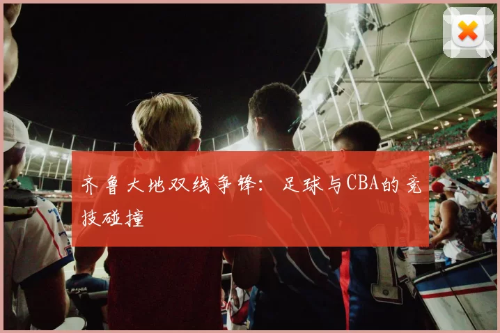 齐鲁大地双线争锋：足球与CBA的竞技碰撞