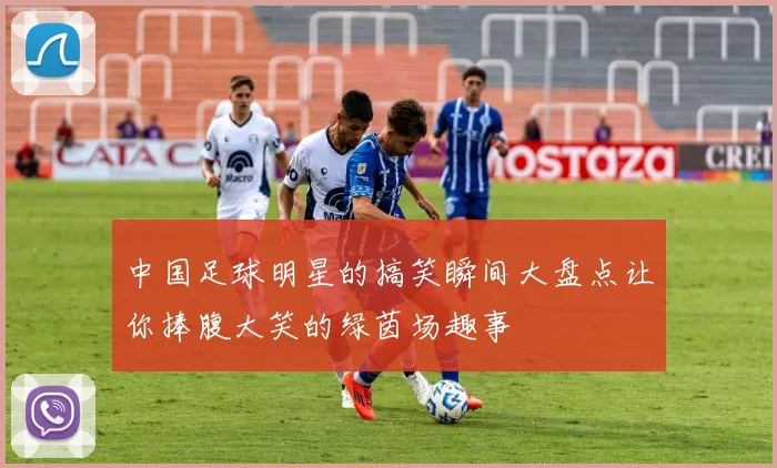 中国足球明星的搞笑瞬间大盘点让你捧腹大笑的绿茵场趣事