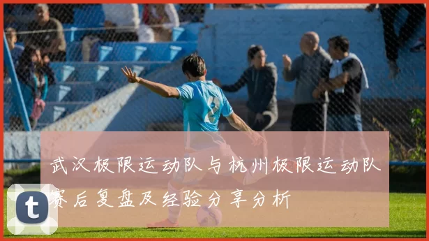 武汉极限运动队与杭州极限运动队赛后复盘及经验分享分析