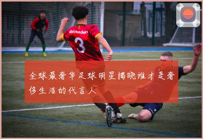 全球最奢华足球明星揭晓谁才是奢侈生活的代言人