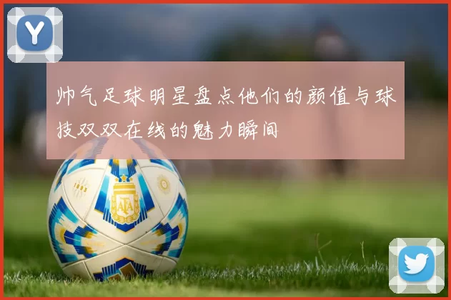 帅气足球明星盘点他们的颜值与球技双双在线的魅力瞬间