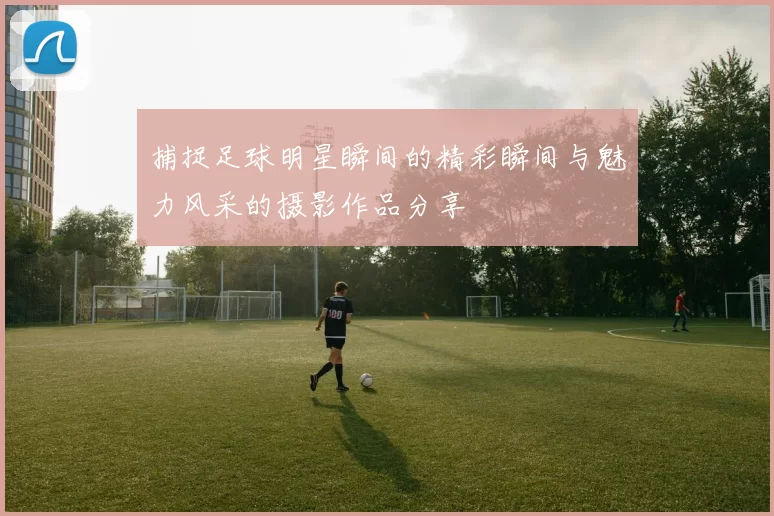 捕捉足球明星瞬间的精彩瞬间与魅力风采的摄影作品分享