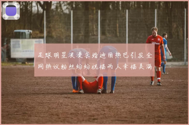 足球明星浪漫求婚迪丽热巴引发全网热议粉丝纷纷祝福两人幸福美满