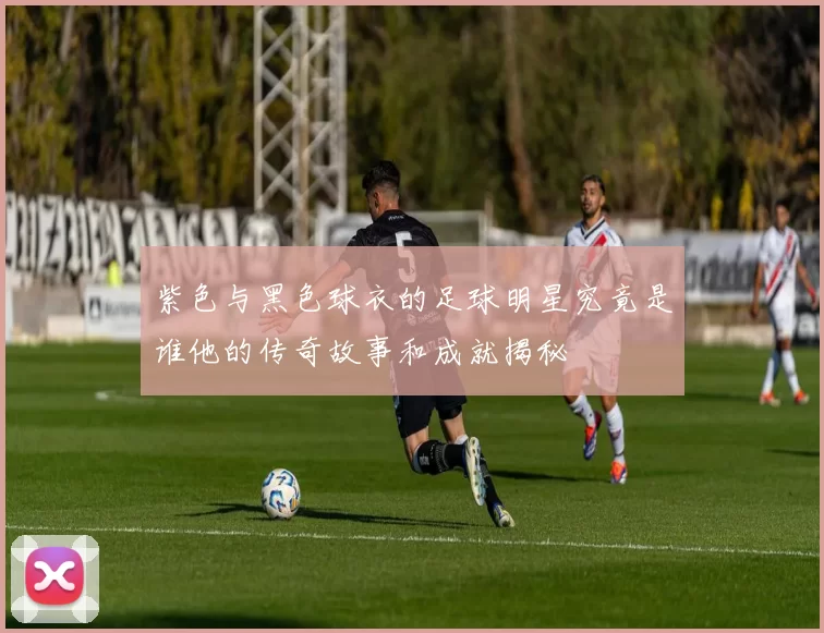 紫色与黑色球衣的足球明星究竟是谁他的传奇故事和成就揭秘