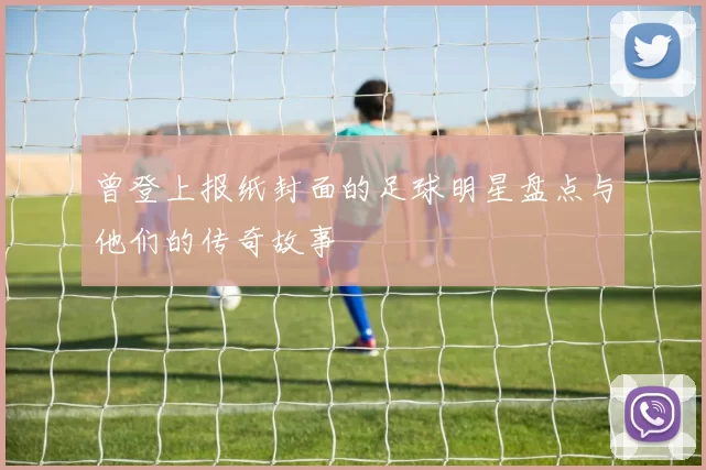 曾登上报纸封面的足球明星盘点与他们的传奇故事