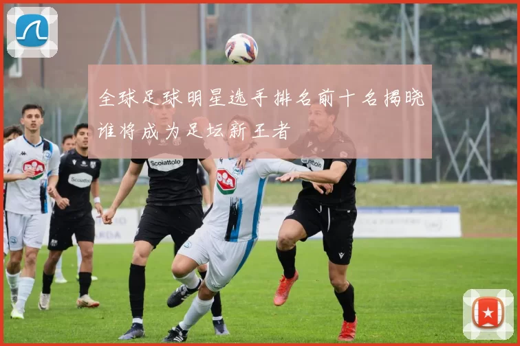 全球足球明星选手排名前十名揭晓谁将成为足坛新王者