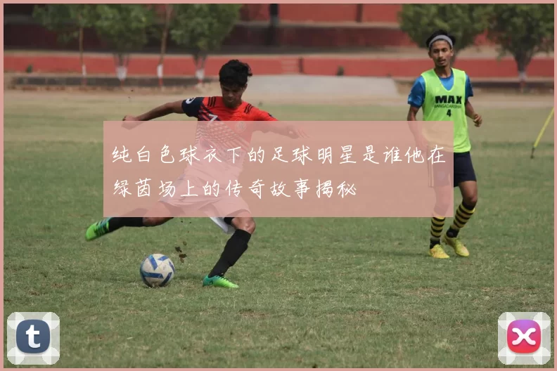 纯白色球衣下的足球明星是谁他在绿茵场上的传奇故事揭秘