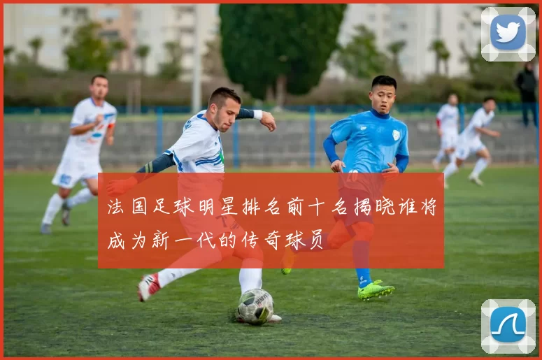 法国足球明星排名前十名揭晓谁将成为新一代的传奇球员