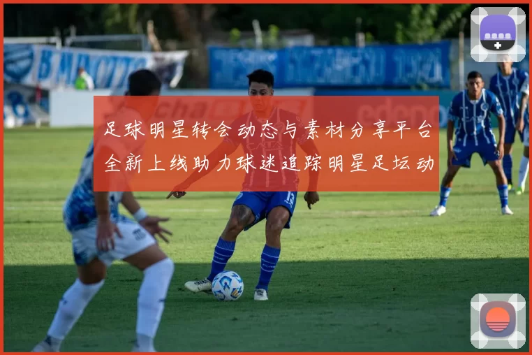 足球明星转会动态与素材分享平台全新上线助力球迷追踪明星足坛动向