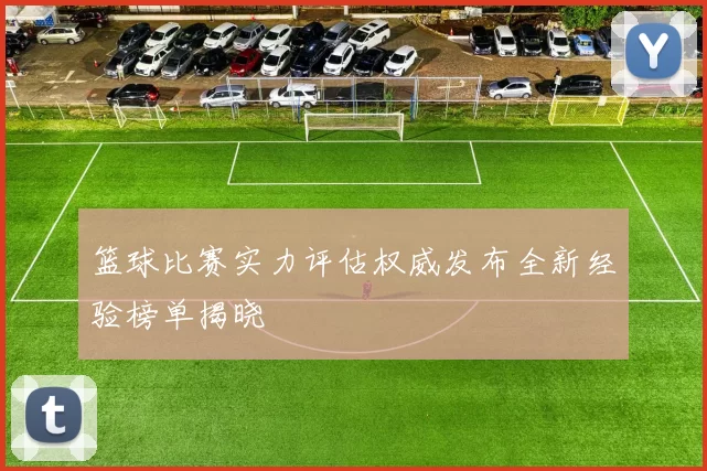 篮球比赛实力评估权威发布全新经验榜单揭晓