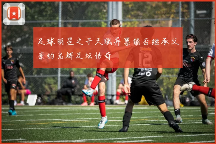 足球明星之子天赋异禀能否继承父亲的光辉足坛传奇