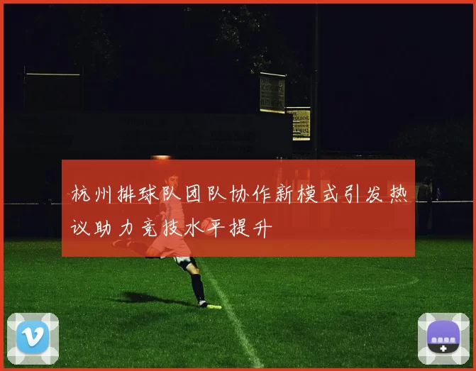 杭州排球队团队协作新模式引发热议助力竞技水平提升
