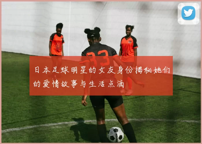 日本足球明星的女友身份揭秘她们的爱情故事与生活点滴