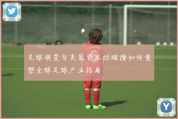 足球明星与美国资本的碰撞如何重塑全球足球产业格局