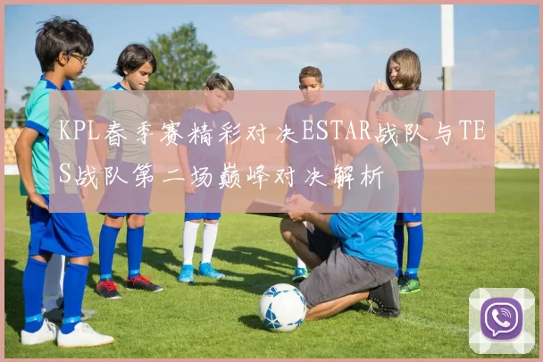 KPL春季赛精彩对决ESTAR战队与TES战队第二场巅峰对决解析